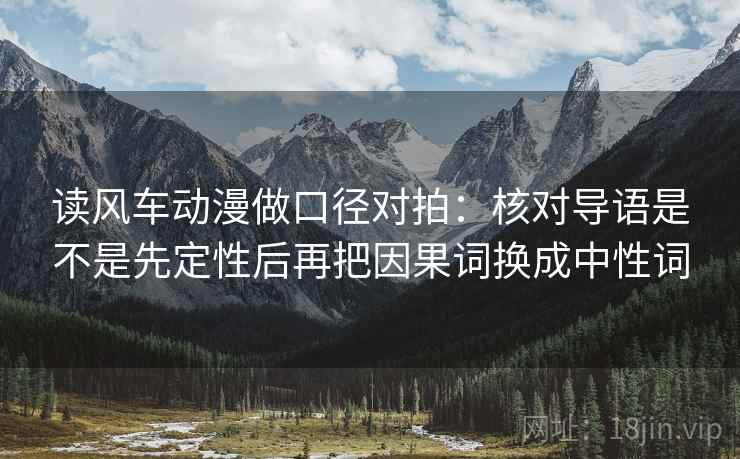 读风车动漫做口径对拍：核对导语是不是先定性后再把因果词换成中性词