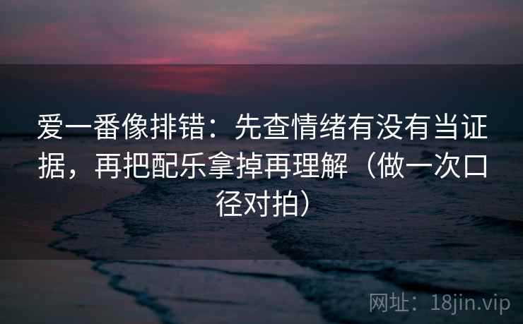 爱一番像排错：先查情绪有没有当证据，再把配乐拿掉再理解（做一次口径对拍）