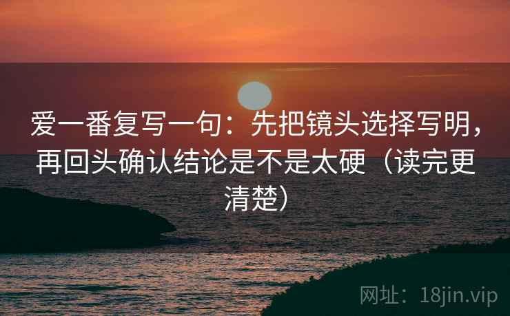 爱一番复写一句：先把镜头选择写明，再回头确认结论是不是太硬（读完更清楚）