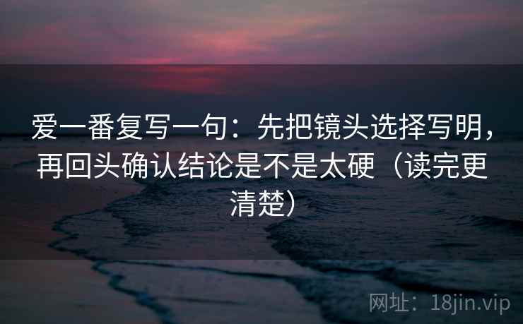爱一番复写一句：先把镜头选择写明，再回头确认结论是不是太硬（读完更清楚）