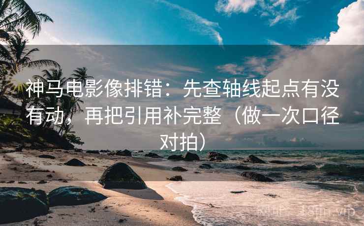 神马电影像排错：先查轴线起点有没有动，再把引用补完整（做一次口径对拍）