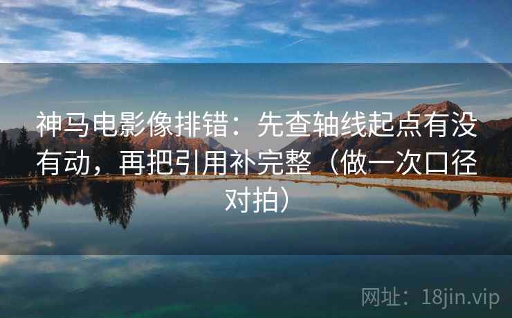 神马电影像排错：先查轴线起点有没有动，再把引用补完整（做一次口径对拍）